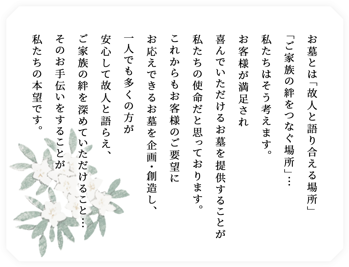 お墓とは「故人と語り合える場所」「ご家族の絆をつなぐ場所」・・・私たちはそう考えます。お客様が満足され、喜んでいただけるお墓を提供することが私たちの使命だと思っております。これからもお客様のご要望にお応えできるお墓を企画・創造し、一人でも多くの方が安心して故人と語らえ、ご家族の絆を深めていただけること・・・そのお手伝いをすることが私たちの本望です。