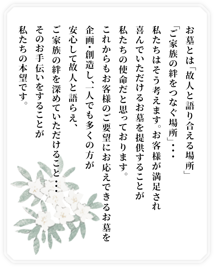 お墓とは「故人と語り合える場所」「ご家族の絆をつなぐ場所」・・・私たちはそう考えます。お客様が満足され、喜んでいただけるお墓を提供することが私たちの使命だと思っております。これからもお客様のご要望にお応えできるお墓を企画・創造し、一人でも多くの方が安心して故人と語らえ、ご家族の絆を深めていただけること・・・そのお手伝いをすることが私たちの本望です。